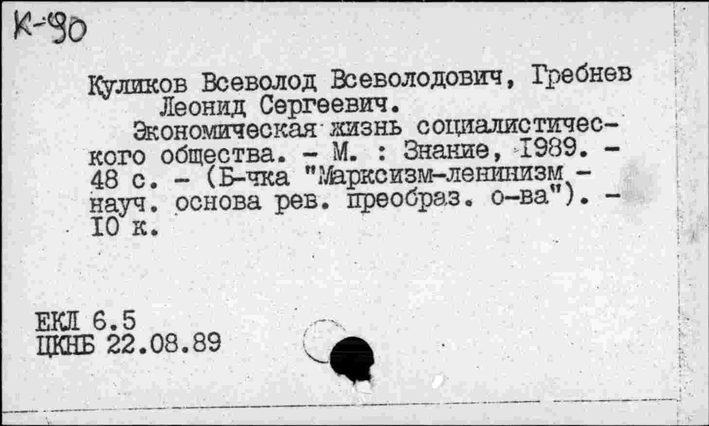 ﻿К-"30
Куликов Всеволод Всеволодович, Гребнев Леонид Сергеевич.
Экономическая жизнь социалистического общества. - М. : Знание, >1989. -48 с. - (Б-чка ’Марксизм-ленинизм -науч, основа рев. преобраз, о-ва”). -10 к.
ЕКЛ 6.5
ЦКНБ 22.08.89